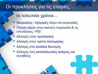 Οι προκλήσεις για τις εταιρίες…
 Ακυρώσεις / εξαγορές λόγω οικ.συγκυρίας
 Πτώση αξιών στην ακίνητη περιουσία & τις
επενδύσεις / PSI
 Αλλαγές στην τιμολόγηση
 Αλλαγές στον τρόπο λειτουργίας
 Αλλαγές στα κανάλια διανομής
 Αλλαγές στις καταναλωτικές ανάγκες και
συνήθειες
τα τελευταία χρόνια…
 
