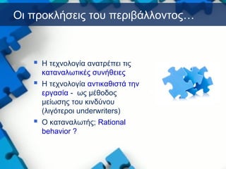Οι προκλήσεις του περιβάλλοντος…
 Η τεχνολογία ανατρέπει τις
καταναλωτικές συνήθειες
 Η τεχνολογία αντικαθιστά την
εργασία - ως μέθοδος
μείωσης του κινδύνου
(λιγότεροι underwriters)
 O καταναλωτής; Rational
behavior ?
 