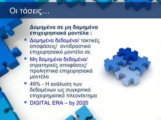 Οι τάσεις…
Δομημένα σε μη δομημένα
επιχειρησιακά μοντέλα :
 Δομημένα δεδομένα/ τακτικές
αποφάσεις/ αντιδραστικό
επιχειρησιακό μοντέλο σε
 Μη δομημένα δεδομένα/
στρατηγικές αποφάσεις/
προληπτικά επιχειρησιακά
μοντέλα
 49% - Η ανάλυση των
δεδομένων ως συγκριτικό
επιχειρηματικό πλεονέκτημα
 DIGITAL ERA – by 2020
 