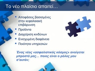 Το νέο πλαίσιο απαιτεί…
 Αποφάσεις βασισμένες
στην κεφαλαιακή
επιβάρυνση
 Προϊόντα
 Διαχείριση κινδύνων
 Ενισχυμένη διαφάνεια
 Ποιότητα υπηρεσιών
Ένας νέος «ασφαλιστικός κόσμος» ανοίγεται
μπροστά μας… ποιος είναι ο ρόλος μου
σ’αυτόν;
 