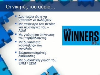 Οι νικητές του αύριο…
 Δομημένοι ώστε να
μπορούν να αλλάζουν
 Με επίκεντρο τον πελάτη
και τις ανάγκες του –
Αξία!
 Με γνώση και επίγνωση
του περιβάλλοντος
 Με δυνατότητα
«σύντηξης» των
καναλιών
 Βελτιστοποιημένες
διαδικασίες
 Με ουσιαστική γνώση του
ERM / EDM
 