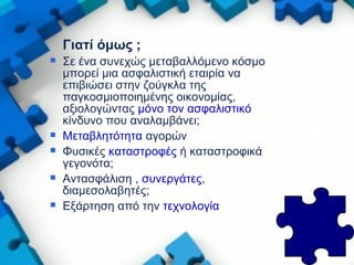 Γιατί όμως ;
 Σε ένα συνεχώς μεταβαλλόμενο κόσμο
μπορεί μια ασφαλιστική εταιρία να
επιβιώσει στην ζούγκλα της
παγκοσμιοποιημένης οικονομίας,
αξιολογώντας μόνο τον ασφαλιστικό
κίνδυνο που αναλαμβάνει;
 Μεταβλητότητα αγορών
 Φυσικές καταστροφές ή καταστροφικά
γεγονότα;
 Αντασφάλιση , συνεργάτες,
διαμεσολαβητές;
 Εξάρτηση από την τεχνολογία
 
