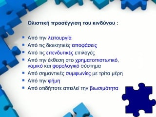 Ολιστική προσέγγιση του κινδύνου :
 Από την λειτουργία
 Από τις διοικητικές αποφάσεις
 Από τις επενδυτικές επιλογές
 Από την έκθεση στο χρηματοπιστωτικό,
νομικό και φορολογικό σύστημα
 Από σημαντικές συμφωνίες με τρίτα μέρη
 Από την φήμη
 Από οτιδήποτε απειλεί την βιωσιμότητα
 