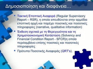 Δημοσιοποίηση και διαφάνεια…
 Τακτική Εποπτική Αναφορά (Regular Supervisory
Report – RSR), η οποία απευθύνεται στην αρμόδια
εποπτική αρχή και παρέχει ποιοτικές και ποσοτικές
πληροφορίες (narrative, qualitative information)
 Έκθεση σχετικά με τη Φερεγγυότητα και τη
Χρηματοοικονομική Κατάσταση (Solvency and
Financial Condition Report - SFCR)η οποία
περιλαμβάνει επίσης ποιοτικές και ποσοτικές
πληροφορίες
 Πρότυπα Ποσοτικής Αναφοράς (QRT's).
 