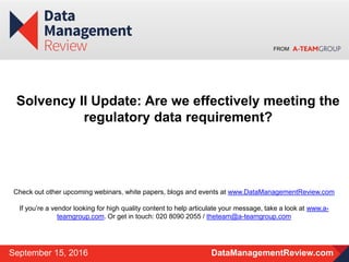 FROM
DataManagementReview.comSeptember 15, 2016
Solvency II Update: Are we effectively meeting the
regulatory data requirement?
Check out other upcoming webinars, white papers, blogs and events at www.DataManagementReview.com
If you’re a vendor looking for high quality content to help articulate your message, take a look at www.a-
teamgroup.com. Or get in touch: 020 8090 2055 / theteam@a-teamgroup.com
 