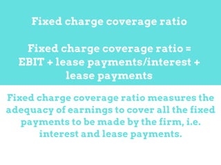Fixed charge coverage ratio measures the
adequacy of earnings to cover all the fixed
payments to be made by the firm, i.e.
interest and lease payments.
Fixed charge coverage ratio
Fixed charge coverage ratio =
EBIT + lease payments/interest +
lease payments
 