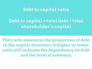 This ratio measures the proportion of debt
in the capital structure. A higher or lower
ratio will indicate the dependency on debt
and the level of solvency.
Debt to capital ratio
Debt to capital = total debt / total
shareholder’s capital
 