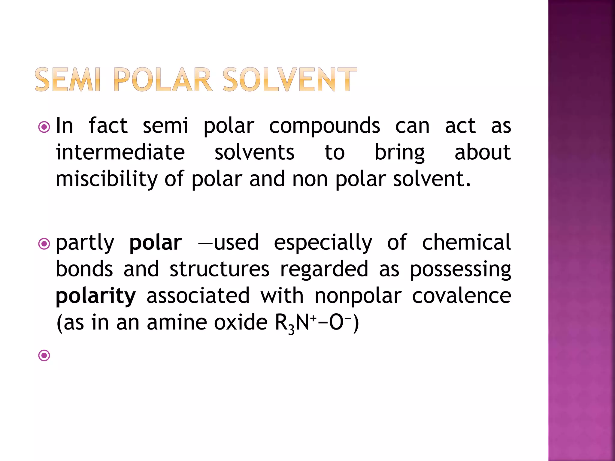 In fact semi polar compounds can act as
intermediate solvents to bring about
miscibility of polar and non polar solvent.
 partly polar —used especially of chemical
bonds and structures regarded as possessing
polarity associated with nonpolar covalence
(as in an amine oxide R3N+−O−)

 