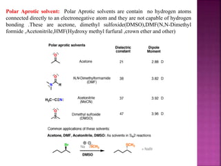 Polar Aprotic solvent: Polar Aprotic solvents are contain no hydrogen atoms
connected directly to an electronegative atom and they are not capable of hydrogen
bonding .These are acetone, dimethyl sulfoxide(DMSO),DMF(N,N-Dimethyl
formide ,Acetonitrile,HMF(Hydroxy methyl furfural ,crown ether and other)
 