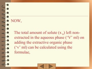 NOW,

 The total amount of solute (x n) left non-
 extracted in the aqueous phase („V‟ ml) on
 adding the extractive organic phase
 („v‟ ml) can be calculated using the
 formulae,
 