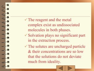  The reagent and the metal
  complex exist as undissociated
  molecules in both phases.
 Solvation plays no significant part
  in the extraction process.
 The solutes are uncharged particle
  & their concentrations are so low
  that the solutions do not deviate
  much from ideality.
 