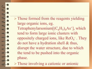  Those formed from the reagents yielding
  large organic ions, eg.
  Tetraphenylarsonium[(C6H5)4As+], which
  tend to form large ionic clusters with
  oppositely charged ions, like ReO4- . They
  do not have a hydration shell & thus,
  disrupt the water structure, due to which
  the tend to be pushed into the organic
  phase.
 Those involving a cationic or anionic
 