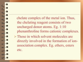 chelate complex of the metal ion. Thus,
  the chelating reagent consists of two
  uncharged donor atoms. Eg. 1:10
  phenanthroline forms cationic complexes.
 Those in which solvent molecules are
  directly involved in the formation of ion-
  association complex. Eg. ethers, esters
  etc.
 