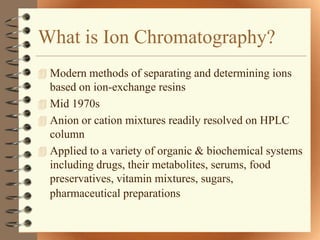What is Ion Chromatography?
 Modern methods of separating and determining ions
  based on ion-exchange resins
 Mid 1970s
 Anion or cation mixtures readily resolved on HPLC
  column
 Applied to a variety of organic & biochemical systems
  including drugs, their metabolites, serums, food
  preservatives, vitamin mixtures, sugars,
  pharmaceutical preparations
 