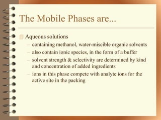 The Mobile Phases are...
 Aqueous solutions
  – containing methanol, water-miscible organic solvents
  – also contain ionic species, in the form of a buffer
  – solvent strength & selectivity are determined by kind
    and concentration of added ingredients
  – ions in this phase compete with analyte ions for the
    active site in the packing
 