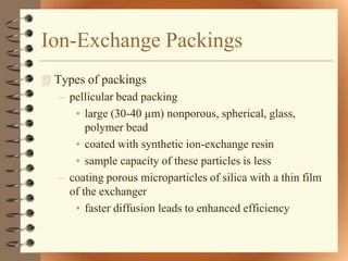 Ion-Exchange Packings
 Types of packings
   – pellicular bead packing
      • large (30-40 µm) nonporous, spherical, glass,
         polymer bead
      • coated with synthetic ion-exchange resin
      • sample capacity of these particles is less
   – coating porous microparticles of silica with a thin film
     of the exchanger
      • faster diffusion leads to enhanced efficiency
 