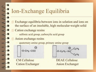 Ion-Exchange Equilibria
 Exchange equilibria between ions in solution and ions on
  the surface of an insoluble, high molecular-weight solid
 Cation exchange resins
   – sulfonic acid group, carboxylic acid group
 Anion exchange resins
   – quaternary amine group, primary amine group




   CM Cellulose                        DEAE Cellulose
   Cation Exchanger                    Anion Exchanger
 