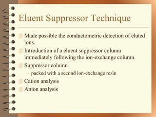 Eluent Suppressor Technique
 Made possible the conductometric detection of eluted
  ions.
 Introduction of a eluent suppressor column
  immediately following the ion-exchange column.
 Suppressor column
   – packed with a second ion-exchange resin
 Cation analysis
 Anion analysis
 