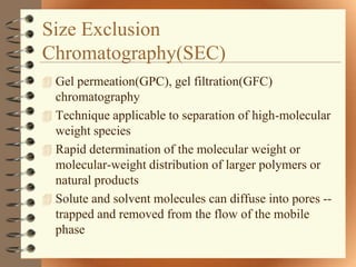 Size Exclusion
Chromatography(SEC)
 Gel permeation(GPC), gel filtration(GFC)
  chromatography
 Technique applicable to separation of high-molecular
  weight species
 Rapid determination of the molecular weight or
  molecular-weight distribution of larger polymers or
  natural products
 Solute and solvent molecules can diffuse into pores --
  trapped and removed from the flow of the mobile
  phase
 