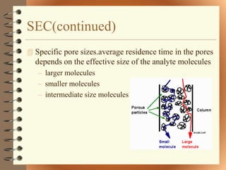 SEC(continued)
 Specific pore sizes.average residence time in the pores
  depends on the effective size of the analyte molecules
   – larger molecules
   – smaller molecules
   – intermediate size molecules
 