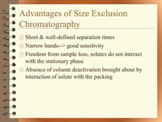 Advantages of Size Exclusion
Chromatography
 Short & well-defined separation times
 Narrow bands--> good sensitivity
 Freedom from sample loss, solutes do not interact
  with the stationary phase
 Absence of column deactivation brought about by
  interaction of solute with the packing
 