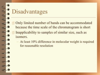 Disadvantages
 Only limited number of bands can be accommodated
  because the time scale of the chromatogram is short
 Inapplicability to samples of similar size, such as
  isomers.
   – At least 10% difference in molecular weight is required
     for reasonable resolution
 