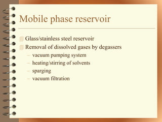Mobile phase reservoir
 Glass/stainless steel reservoir
 Removal of dissolved gases by degassers
   – vacuum pumping system
   – heating/stirring of solvents
   – sparging
   – vacuum filtration
 