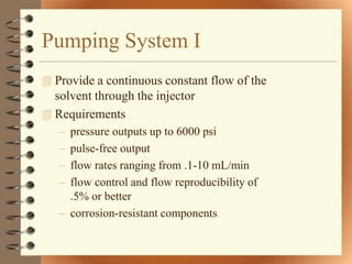 Pumping System I
 Provide a continuous constant flow of the
  solvent through the injector
 Requirements
   – pressure outputs up to 6000 psi
   – pulse-free output
   – flow rates ranging from .1-10 mL/min
   – flow control and flow reproducibility of
     .5% or better
   – corrosion-resistant components
 