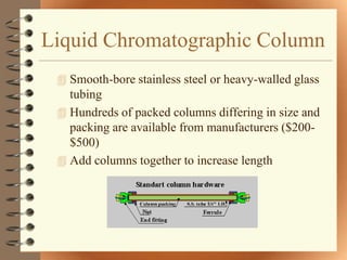 Liquid Chromatographic Column
  Smooth-bore stainless steel or heavy-walled glass
   tubing
  Hundreds of packed columns differing in size and
   packing are available from manufacturers ($200-
   $500)
  Add columns together to increase length
 