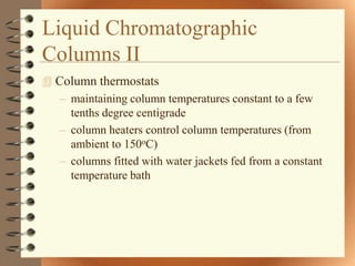 Liquid Chromatographic
Columns II
 Column thermostats
   – maintaining column temperatures constant to a few
     tenths degree centigrade
   – column heaters control column temperatures (from
     ambient to 150oC)
   – columns fitted with water jackets fed from a constant
     temperature bath
 