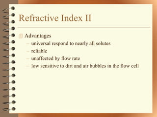 Refractive Index II
 Advantages
  – universal respond to nearly all solutes
  – reliable
  – unaffected by flow rate
  – low sensitive to dirt and air bubbles in the flow cell
 