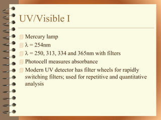 UV/Visible I
 Mercury lamp
   = 254nm
 = 250, 313, 334 and 365nm with filters
 Photocell measures absorbance
 Modern UV detector has filter wheels for rapidly
  switching filters; used for repetitive and quantitative
  analysis
 