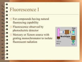 Fluorescence I
 For compounds having natural
  fluorescing capability
 Fluorescence observed by
  photoelectric detector
 Mercury or Xenon source with
  grating monochromator to isolate
  fluorescent radiation
 
