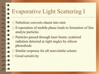 Evaporative Light Scattering I
 Nebulizer converts eluent into mist
 Evaporation of mobile phase leads to formation of fine
  analyte particles
 Particles passed through laser beam; scattered
  radiation detected at right angles by silicon
  photodiode
 Similar response for all nonvolatile solutes
 Good sensitivity
 
