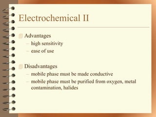 Electrochemical II
 Advantages
  – high sensitivity
  – ease of use

 Disadvantages
  – mobile phase must be made conductive
  – mobile phase must be purified from oxygen, metal
     contamination, halides
 
