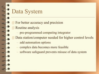 Data System
 For better accuracy and precision
 Routine analysis
   – pre-programmed computing integrator
 Data station/computer needed for higher control levels
  – add automation options
  – complex data becomes more feasible
  – software safeguard prevents misuse of data system
 