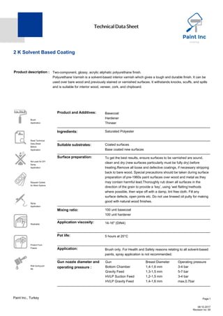 Technical Data Sheet
2 K Solvent Based Coating
Product description : Two-component, glossy, acrylic aliphatic polyurethane finish.
Polyurethane Varnish is a solvent-based interior varnish which gives a tough and durable finish. It can be
used over bare wood and previously stained or varnished surfaces. It withstands knocks, scuffs, and spills
and is suitable for interior wood, veneer, cork, and chipboard.
 Brush
Application
 Read Technical
Data Sheet
Before
Application
 Not used for DIY
Spray
Application
 Request Cartela
for More Options
 Spray
Application
턆 Washable
턇 Protect From
Freeze
 Wait during pot-
life
Product and Additives: Basecoat
Hardener
Thineer
Ingredients: Saturated Polyester
Suitable substrates: Coated surfaces
Base coated new surfaces
Surface preparation: To get the best results, ensure surfaces to be varnished are sound,
clean and dry (new surfaces particularly must be fully dry) before
treating.Remove all loose and defective coatings, if necessary stripping
back to bare wood. Special precautions should be taken during surface
preparation of pre-1960s paint surfaces over wood and metal as they
may contain harmful lead.Thoroughly rub down all surfaces in the
direction of the grain to provide a ‘key’, using ‘wet flatting’methods
where possible, then wipe off with a damp, lint free cloth. Fill any
surface defects, open joints etc. Do not use linseed oil putty for making
good with natural wood finishes.
Mixing ratio: 100 unit basecoat
100 unit hardener
Application viscosity: 14-16" (DIN4)
Pot life: 5 hours at 20°C
Application: Brush only. For Health and Safety reasons relating to all solvent-based
paints, spray application is not recommended.
Gun nozzle diameter and
operating pressure :
Gun Breast Diameter Operating pressure
Bottom Chamber 1,4-1,6 mm 3-4 bar
Gravity Feed 1,3-1,5 mm 5-7 bar
HVLP Suction Feed 1,2-1,5 mm 3-4 bar
HVLP Gravity Feed 1,4-1,6 mm max.0.7bar
Page:1
08.10.2017
Revision no: 00
Paint Inc., Turkey
 
