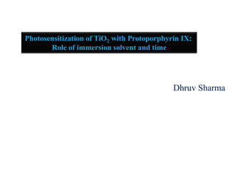 Dhruv Sharma
Photosensitization of TiO2 with Protoporphyrin IX:
Role of immersion solvent and time
 