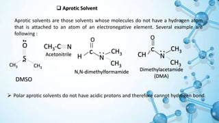 Aprotic Solvent
Aprotic solvents are those solvents whose molecules do not have a hydrogen atom
that is attached to an atom of an electronegative element. Several example are
following :
O
c
H N
CH3
CH3
N,N-dimethylformamide
O
c
CH N
CH3
CH3
Dimethylacetamide
(DMA)
CH3-C N
Acetonitrile
S
O
CH3 CH3
DMSO
 Polar aprotic solvents do not have acidic protons and therefore cannot hydrogen bond.
 