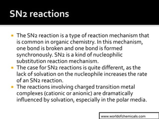  The SN2 reaction is a type of reaction mechanism that
is common in organic chemistry. In this mechanism,
one bond is broken and one bond is formed
synchronously. SN2 is a kind of nucleophilic
substitution reaction mechanism.
 The case for SN2 reactions is quite different, as the
lack of solvation on the nucleophile increases the rate
of an SN2 reaction.
 The reactions involving charged transition metal
complexes (cationic or anionic) are dramatically
influenced by solvation, especially in the polar media.
www.worldofchemicals.com
 