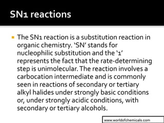  The SN1 reaction is a substitution reaction in
organic chemistry. ‘SN’ stands for
nucleophilic substitution and the ‘1’
represents the fact that the rate-determining
step is unimolecular.The reaction involves a
carbocation intermediate and is commonly
seen in reactions of secondary or tertiary
alkyl halides under strongly basic conditions
or, under strongly acidic conditions, with
secondary or tertiary alcohols.
www.worldofchemicals.com
 
