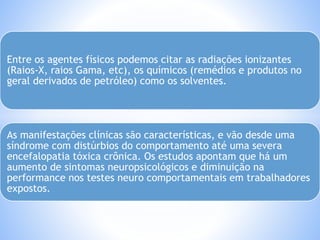 Entre os agentes físicos podemos citar as radiações ionizantes 
(Raios-X, raios Gama, etc), os químicos (remédios e produtos no 
geral derivados de petróleo) como os solventes. 
As manifestações clínicas são características, e vão desde uma 
síndrome com distúrbios do comportamento até uma severa 
encefalopatia tóxica crônica. Os estudos apontam que há um 
aumento de sintomas neuropsicológicos e diminuição na 
performance nos testes neuro comportamentais em trabalhadores 
expostos. 
 