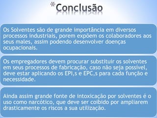 * 
Os Solventes são de grande importância em diversos 
processos industriais, porem expõem os colaboradores aos 
seus males, assim podendo desenvolver doenças 
ocupacionais. 
Os empregadores devem procurar substituir os solventes 
em seus processos de fabricação, caso não seja possível, 
deve estar aplicando os EPI,s e EPC,s para cada função e 
necessidade. 
Ainda assim grande fonte de intoxicação por solventes é o 
uso como narcótico, que deve ser coibido por ampliarem 
drasticamente os riscos a sua utilização. 
 