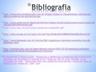 * 
* http://www.direcionaleducador.com.br/drogas/modulo-iv-fisiopatologia-informacoes-sobre- 
as-substancias-psicoativas-spa 
* http://www.uniad.org.br/desenvolvimento/images/stories/publicacoes/ensino/aulas/Sol 
ventes%20&%20inalantes.pdf 
* http://www.nesc.ufrj.br/cursos/saudetrab/artigo%201.pdf 
* http://osha.europa.eu/en/topics/ds/oel/faq/#63dca9cb128683d10da690e35ea41c67 
* http://www.boasaude.com.br/noticias/861/exposicao-a-solventes-aumenta-risco-de-parkinson. 
html 
* http://memoria.ebc.com.br/agenciabrasil/noticia/2013-12-23/exposicao-solventes-pode- 
provocar-danos-neurologicos-em-frentistas 
* OS SOLVENTES E NOSSA SAÚDE - TRADUÇÃO E IMPRESSÃO AUTORIZADA PELO INSTITUTO 
NACIONAL DE SEGURIDAD E HIGIENE EN EL TRABAJO, REF NO 9328. MADRID, 22 DE 
SETEMBRO DE 1988 . TRADUZIDO POR LEILA MARIA DA SILVA BASTOS, SUBSECRETÁRIA DE 
MEDICINA DO TRABALHO, SSMT /SMT . 
 