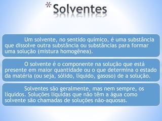 * 
Um solvente, no sentido químico, é uma substância 
que dissolve outra substância ou substâncias para formar 
uma solução (mistura homogênea). 
O solvente é o componente na solução que está 
presente em maior quantidade ou o que determina o estado 
da matéria (ou seja, sólido, líquido, gasoso) de a solução. 
Solventes são geralmente, mas nem sempre, os 
líquidos. Soluções líquidas que não têm a água como 
solvente são chamadas de soluções não-aquosas. 
 