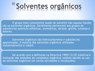 * 
O grupo mais comumente usado de solvente não aquoso líquido 
são os solventes orgânicos. Geralmente pertencem aos grupos de 
substâncias químicas alifáticas, aromáticas, alcoóis, glicóis, cetonas e 
ésteres. 
Solventes orgânicos são hidrocarbonetos e substâncias 
aparentadas. A maioria dos solventes orgânicos utilizados 
industrialmente é volátil. 
De acordo com a definição na Directiva 1999/13/CE (relativa à 
limitação das emissões de compostos orgânicos voláteis devido ao uso 
de solventes orgânicos em certas atividades e instalações). 
 