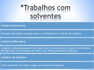 Indústria Alimentícia: 
Extração de azeites e graxas como o ciclohexano e o sulfeto de carbono. 
Indústria Siderúrgica: 
Limpeza e desengraxamento de peças com tricloroetileno e cloreto de metileno. 
Refrigeração em processos de corte, com hidrocarbonetos alifátocos. 
Indústria de Calçados: 
Como solventes de colas e pegas em misturo de hexanos. 
 