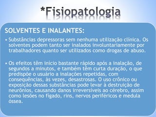 SOLVENTES E INALANTES: 
• Substâncias depressoras sem nenhuma utilização clínica. Os 
solventes podem tanto ser inalados involuntariamente por 
trabalhadores quanto ser utilizados como drogas de abuso. 
• Os efeitos têm início bastante rápido após a inalação, de 
segundos a minutos, e também têm curta duração, o que 
predispõe o usuário a inalações repetidas, com 
consequências, às vezes, desastrosas. O uso crônico ou 
exposição dessas substâncias pode levar à destruição de 
neurônios, causando danos irreversíveis ao cérebro, assim 
como lesões no fígado, rins, nervos periféricos e medula 
óssea. 
 