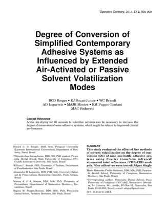 Ó
                                                                        Operative Dentistry, 2012, 37-2, 000-000




                   Degree of Conversion of
                   Simplified Contemporary
                     Adhesive Systems as
                   Influenced by Extended
                   Air-Activated or Passive
                     Solvent Volatilization
                            Modes
                             BCD Borges  EJ Souza-Junior  WC Brandt
                          AD Loguercio  MAJR Montes  RM Puppin-Rontani
                                           MAC Sinhoreti


           Clinical Relevance
           Active air-drying for 60 seconds to volatilize solvents can be necessary to increase the
           degree of conversion of some adhesive systems, which might be related to improved clinical
           performance.




Boniek C. D. Borges, DDS, MSc, Potiguar University           SUMMARY
 (Laureate International Universities), Department of Den-   This study evaluated the effect of five methods
 tistry, Natal, Brazil                                       of solvent volatilization on the degree of con-
*Eduardo Jose Souza-Junior, DDS, MS, PhD student, Piraci-    version (DC) of nine one-bottle adhesive sys-
 caba Dental School, State University of Campinas–UNI-       tems using Fourier transform infrared/
                               ˜
 CAMP, Restorative Dentistry, Sao Paulo, Brazil              attenuated total reflectance (FTIR/ATR) anal-
William C. Brandt, PhD, University of Taubate, Department    ysis. Nine adhesives were tested: Adper Single
                     ˜
 of Prosthodontics, Sao Paulo, Brazil
                                                             Mario Alexandre Coelho Sinhoreti, DDS, MSc, PhD, Piracica-
Alessandro D. Loguercio, DDS, PhD, MSc, University Estad-
                                                              ba Dental School, University of Campinas, Restorative
 ual de Ponta Grossa, Restorative Dentistry, Ponta Grossa,
                                                                          ˜
                                                              Dentistry, Sao Paulo, Brazil
 Brazil
                                                             *Corresponding author: Piracicaba Dental School, State
Marcos A. J. R. Montes, DDS, MSc, PhD, University of
                                                              University of Campinas–UNICAMP, Restorative Dentist-
 Pernambuco, Departament of Restorative Dentistry, Per-
                                                                                        ˜                           ˜
                                                              ry, Av. Limeira, 901, Areiao, PO Box 52, Piracicaba, Sao
 nambuco, Brazil
                                                              Paulo 13414-903, Brazil; e-mail: edujcsj@gmail.com
Regina M. Puppin-Rontani, DDS, MSc, PhD, Piracicaba
                                                             DOI: 10.2341/11-248-L
                                      ˜
 Dental School, Pediatric Dentistry, Sao Paulo, Brazil
 