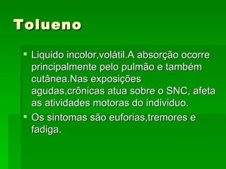 Tolueno

 Liquido incolor,volátil.A absorção ocorre
  principalmente pelo pulmão e também
  cutânea.Nas exposições
  agudas,crônicas atua sobre o SNC, afeta
  as atividades motoras do individuo.
 Os sintomas são euforias,tremores e
  fadiga.
 